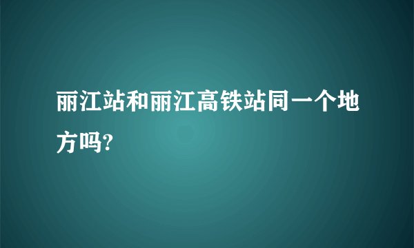 丽江站和丽江高铁站同一个地方吗?