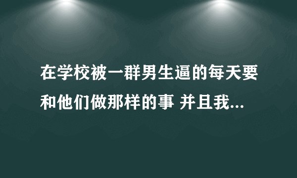 在学校被一群男生逼的每天要和他们做那样的事 并且我也是男生 我又不敢告诉老师 但是他们越来越过