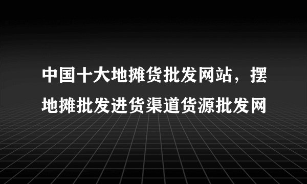中国十大地摊货批发网站，摆地摊批发进货渠道货源批发网