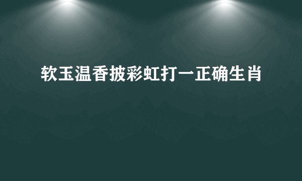 软玉温香披彩虹打一正确生肖