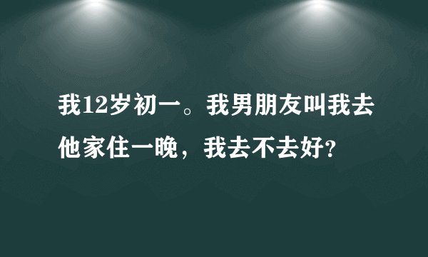我12岁初一。我男朋友叫我去他家住一晚,我去不去好?