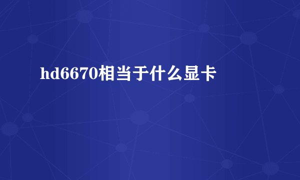hd6670相当于什么显卡
