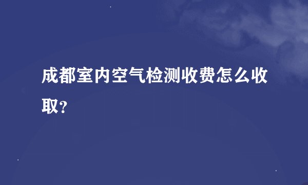 成都室内空气检测收费怎么收取？