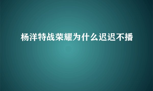 杨洋特战荣耀为什么迟迟不播