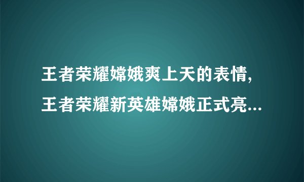 王者荣耀嫦娥爽上天的表情,王者荣耀新英雄嫦娥正式亮相，赢得玩家狂热追捧