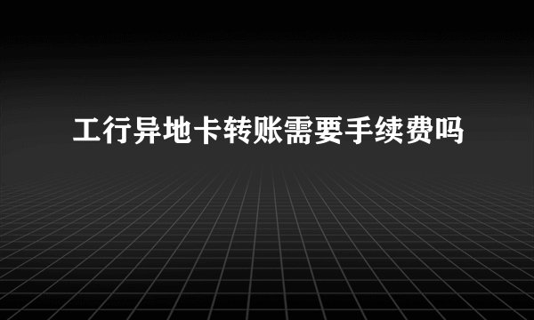 工行异地卡转账需要手续费吗