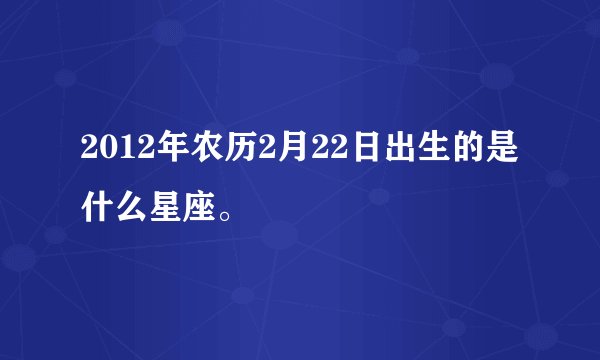 2012年农历2月22日出生的是什么星座。