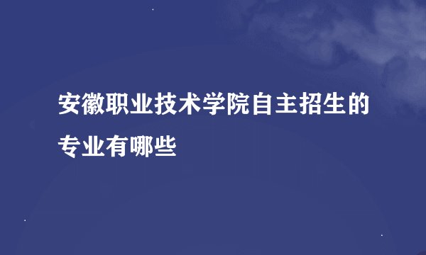 安徽职业技术学院自主招生的专业有哪些