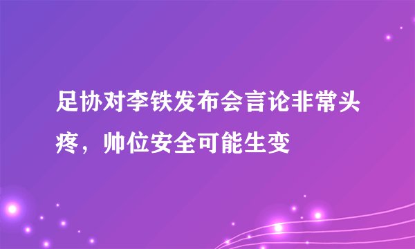 足协对李铁发布会言论非常头疼，帅位安全可能生变