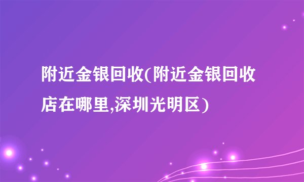 附近金银回收(附近金银回收店在哪里,深圳光明区)