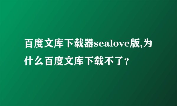 百度文库下载器sealove版,为什么百度文库下载不了？