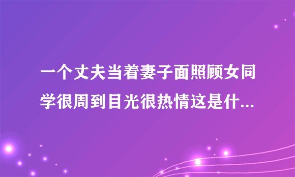 一个丈夫当着妻子面照顾女同学很周到目光很热情这是什么心态？