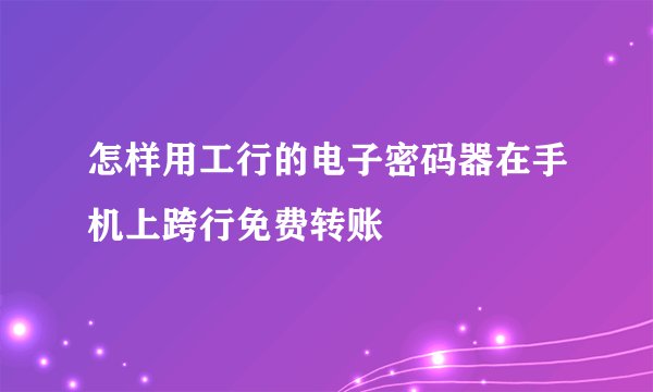 怎样用工行的电子密码器在手机上跨行免费转账