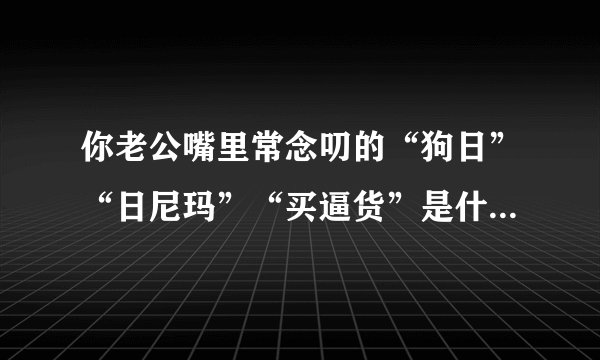 你老公嘴里常念叨的“狗日”“日尼玛”“买逼货”是什么意思呀？
