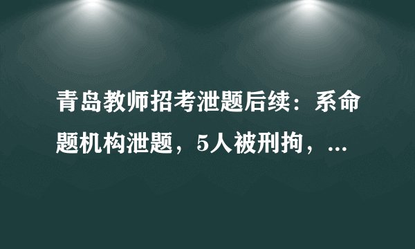 青岛教师招考泄题后续：系命题机构泄题，5人被刑拘，涉事6区市将重新组织考试