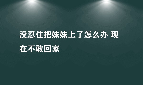 没忍住把妹妹上了怎么办 现在不敢回家