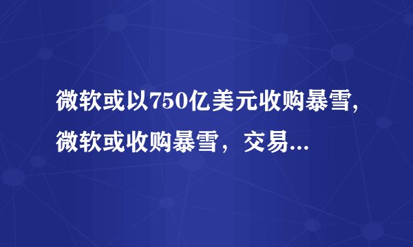 微软或以750亿美元收购暴雪,微软或收购暴雪，交易金额达750亿美元