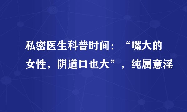私密医生科普时间：“嘴大的女性，阴道口也大”，纯属意淫