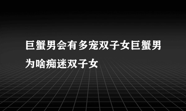 巨蟹男会有多宠双子女巨蟹男为啥痴迷双子女
