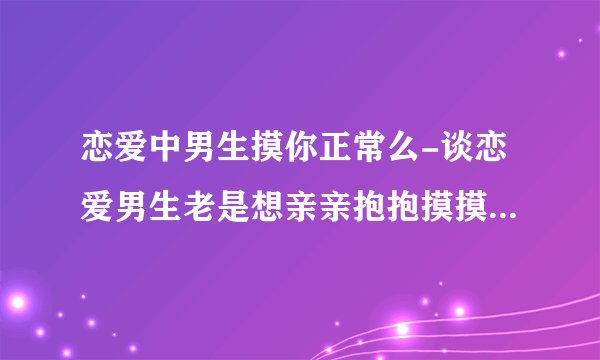 恋爱中男生摸你正常么-谈恋爱男生老是想亲亲抱抱摸摸是为什么