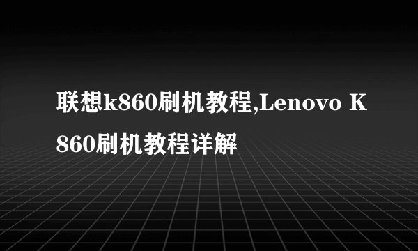 联想k860刷机教程,Lenovo K860刷机教程详解
