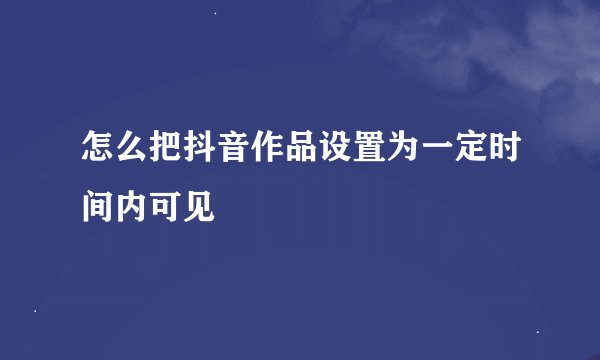 怎么把抖音作品设置为一定时间内可见