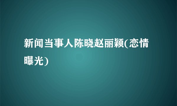 新闻当事人陈晓赵丽颖(恋情曝光)