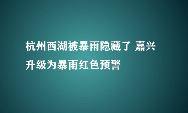 杭州西湖被暴雨隐藏了 嘉兴升级为暴雨红色预警