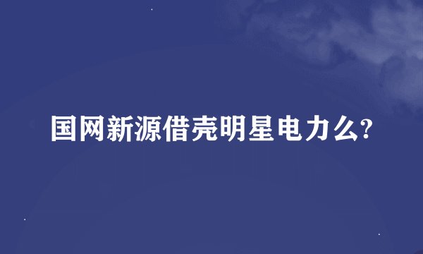 国网新源借壳明星电力么?