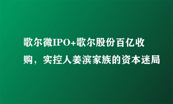 歌尔微IPO+歌尔股份百亿收购,实控人姜滨家族的资本迷局