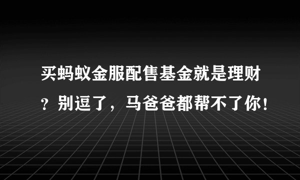 买蚂蚁金服配售基金就是理财?别逗了,马爸爸都帮不了你!