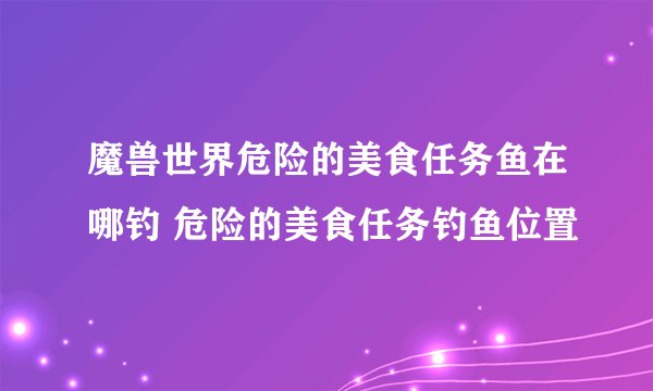 魔兽世界危险的美食任务鱼在哪钓 危险的美食任务钓鱼位置