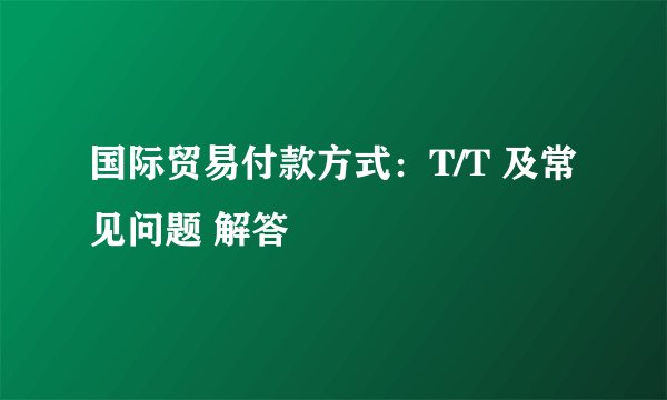 国际贸易付款方式：T/T 及常见问题 解答