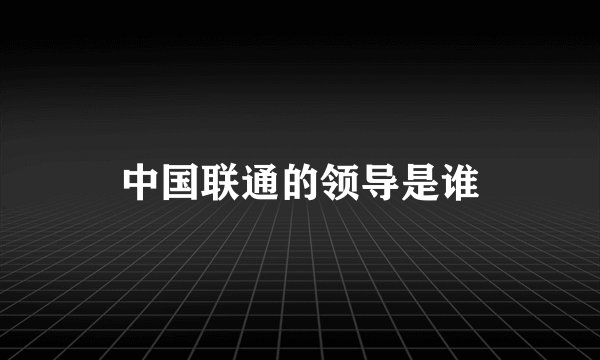 中国联通的领导是谁
