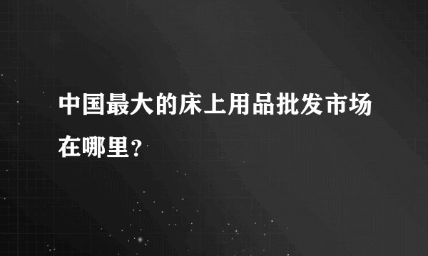 中国最大的床上用品批发市场在哪里?