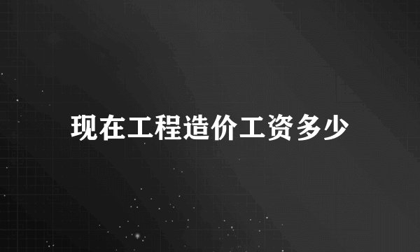 现在工程造价工资多少