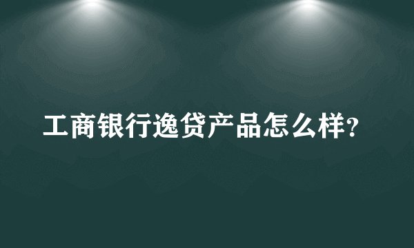 工商银行逸贷产品怎么样？