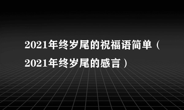 2021年终岁尾的祝福语简单(2021年终岁尾的感言)