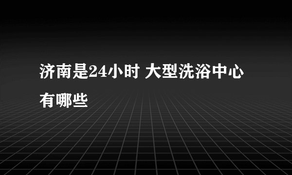 济南是24小时 大型洗浴中心有哪些