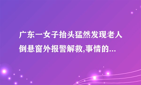 广东一女子抬头猛然发现老人倒悬窗外报警解救,事情的经过是什么?_百度...