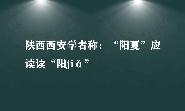 陕西西安学者称：“阳夏”应读读“阳jiǎ”