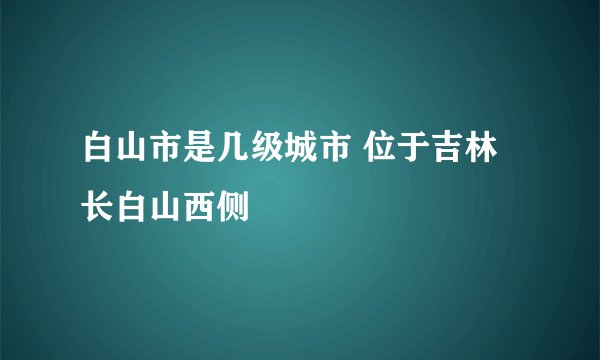 白山市是几级城市 位于吉林长白山西侧