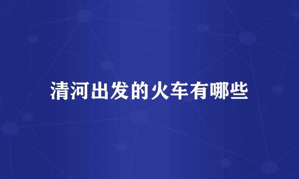 清河出发的火车有哪些