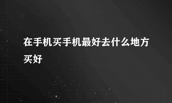 在手机买手机最好去什么地方买好