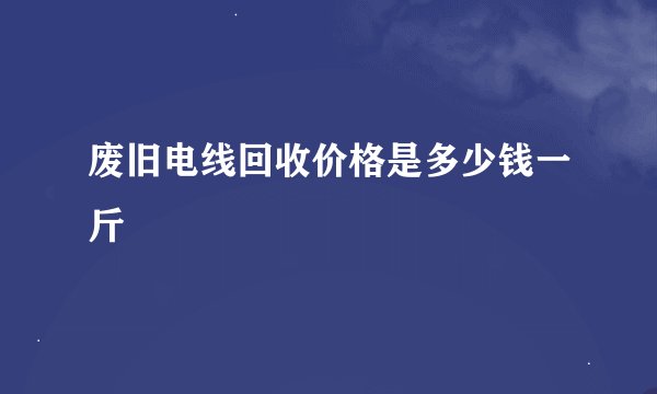 废旧电线回收价格是多少钱一斤
