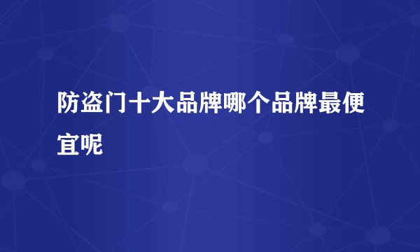 防盗门十大品牌哪个品牌最便宜呢