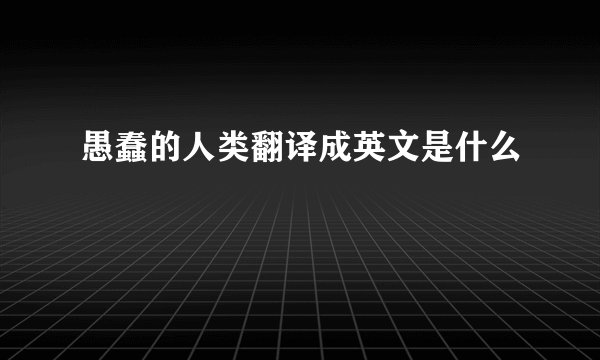 愚蠢的人类翻译成英文是什么