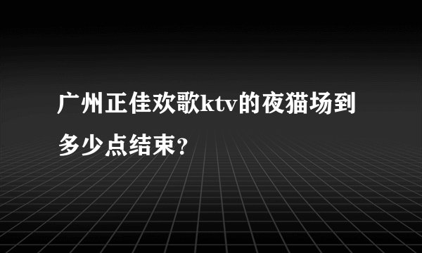 广州正佳欢歌ktv的夜猫场到多少点结束？