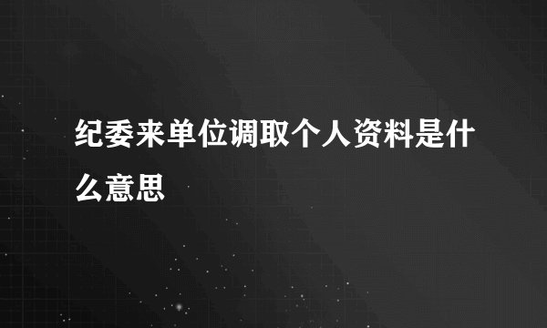 纪委来单位调取个人资料是什么意思
