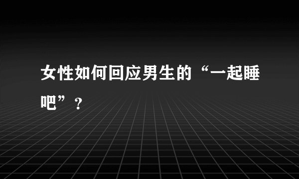 女性如何回应男生的“一起睡吧”？